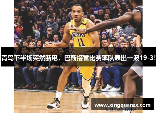 青岛下半场突然断电，巴斯接管比赛率队轰出一波19-3！